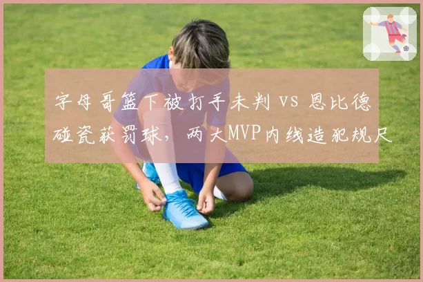 字母哥篮下被打手未判 vs 恩比德碰瓷获罚球,两大MVP内线造犯规尺度对比