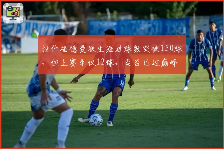 拉什福德曼联生涯进球数突破150球,但上赛季仅12球,是否已过巅峰?