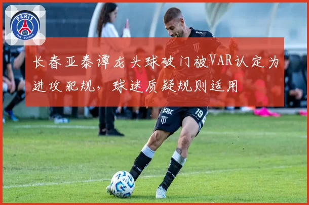 长春亚泰谭龙头球破门被VAR认定为进攻犯规，球迷质疑规则适用