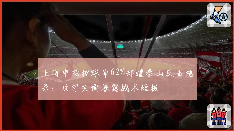 上海申花控球率62%却遭泰山反击绝杀，攻守失衡暴露战术短板