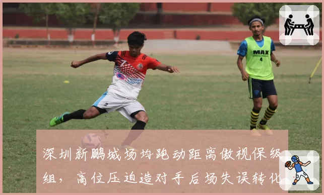 深圳新鹏城场均跑动距离傲视保级组，高位压迫造对手后场失误转化11粒进球