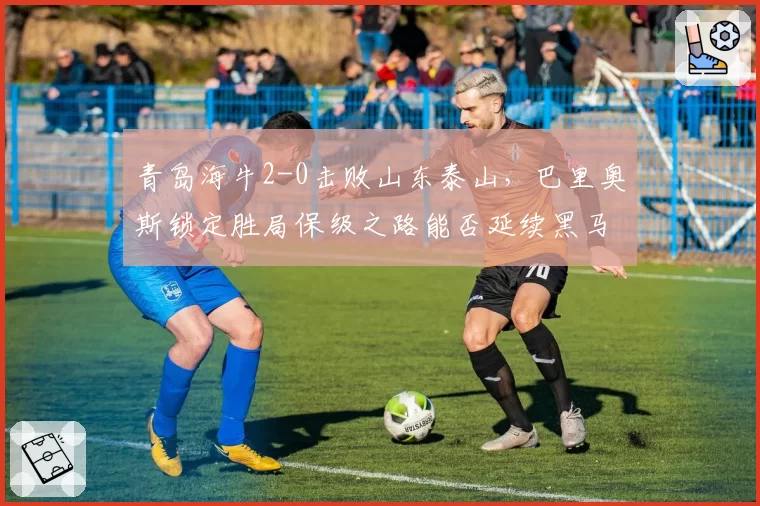 青岛海牛2-0击败山东泰山,巴里奥斯锁定胜局保级之路能否延续黑马?