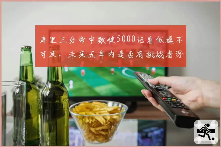 库里三分命中数破5000记看似遥不可及，未来五年内是否有挑战者浮出水面？