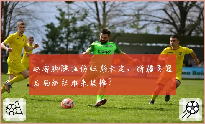 赵睿脚踝扭伤归期未定，新疆男篮后场组织谁来接棒？