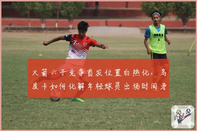 火箭六子竞争首发位置白热化,乌度卡如何化解年轻球员出场时间矛盾?