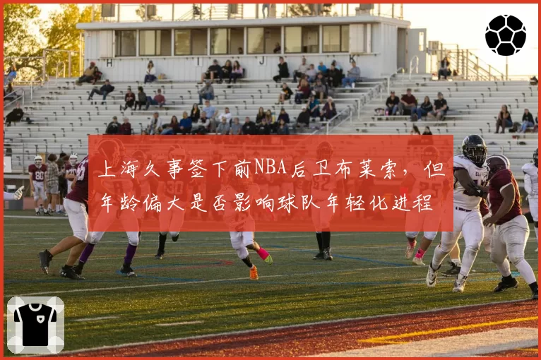 上海久事签下前NBA后卫布莱索,但年龄偏大是否影响球队年轻化进程?