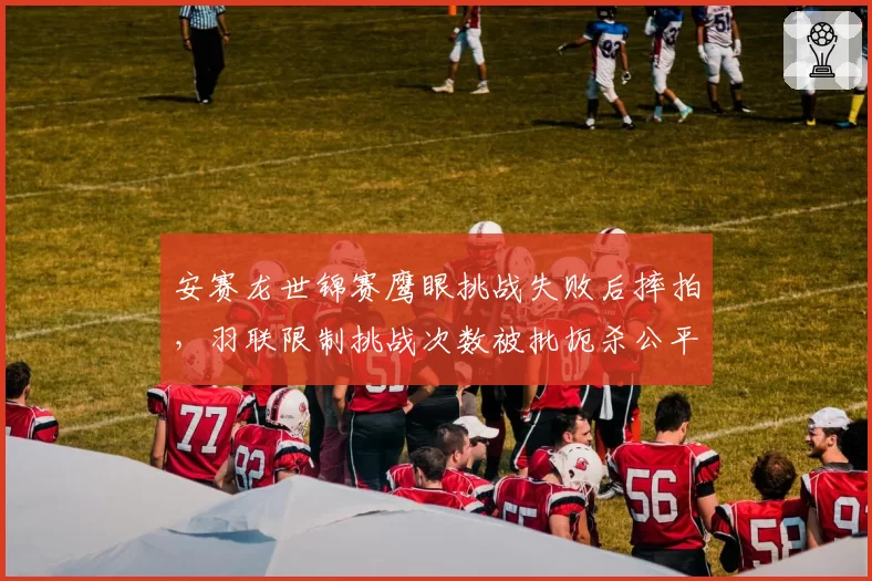 安赛龙世锦赛鹰眼挑战失败后摔拍，羽联限制挑战次数被批扼杀公平