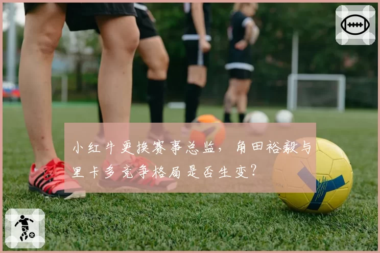 小红牛更换赛事总监，角田裕毅与里卡多竞争格局是否生变？