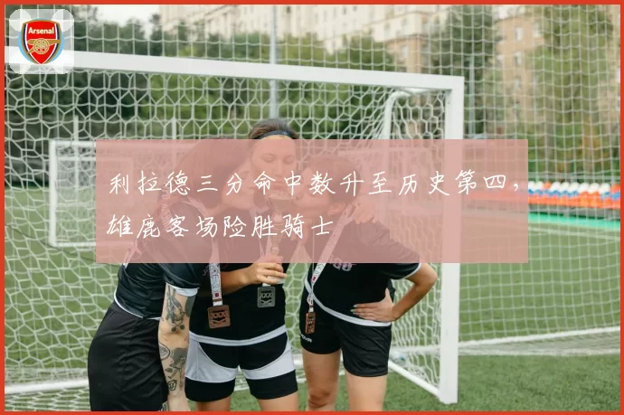 利拉德三分命中数升至历史第四，雄鹿客场险胜骑士