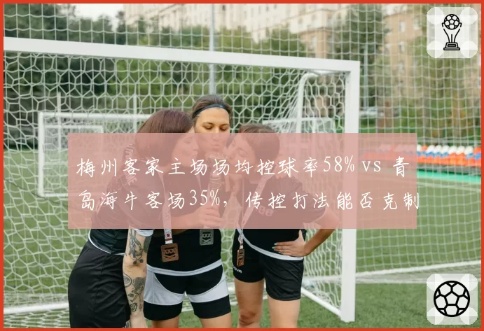 梅州客家主场场均控球率58% vs 青岛海牛客场35%,传控打法能否克制防反