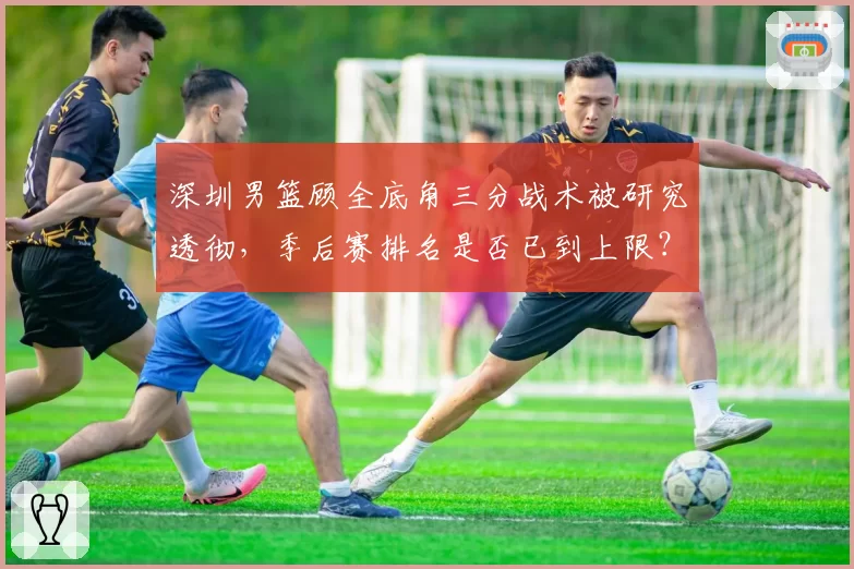 深圳男篮顾全底角三分战术被研究透彻,季后赛排名是否已到上限?
