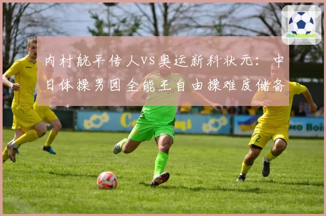 内村航平传人vs奥运新科状元:中日体操男团全能王自由操难度储备横向对比