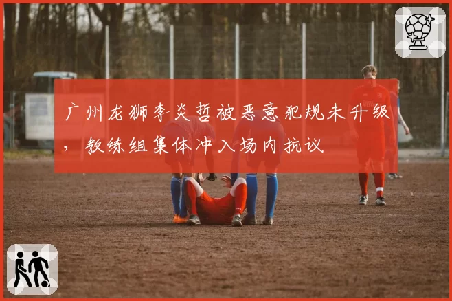 广州龙狮李炎哲被恶意犯规未升级，教练组集体冲入场内抗议