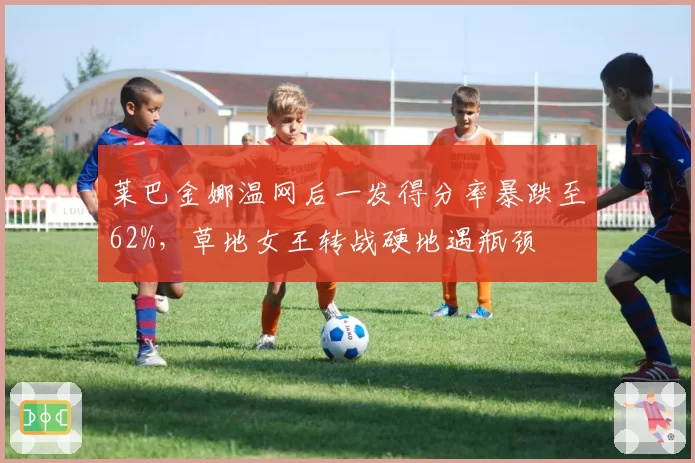 莱巴金娜温网后一发得分率暴跌至62%,草地女王转战硬地遇瓶颈