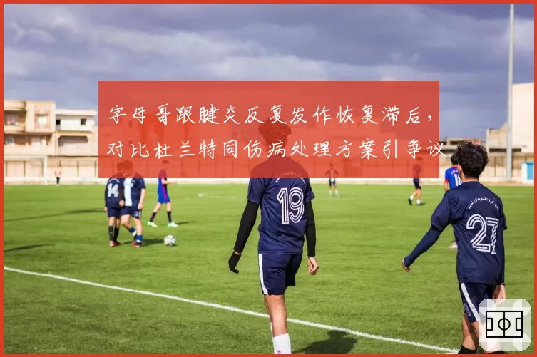 字母哥跟腱炎反复发作恢复滞后，对比杜兰特同伤病处理方案引争议