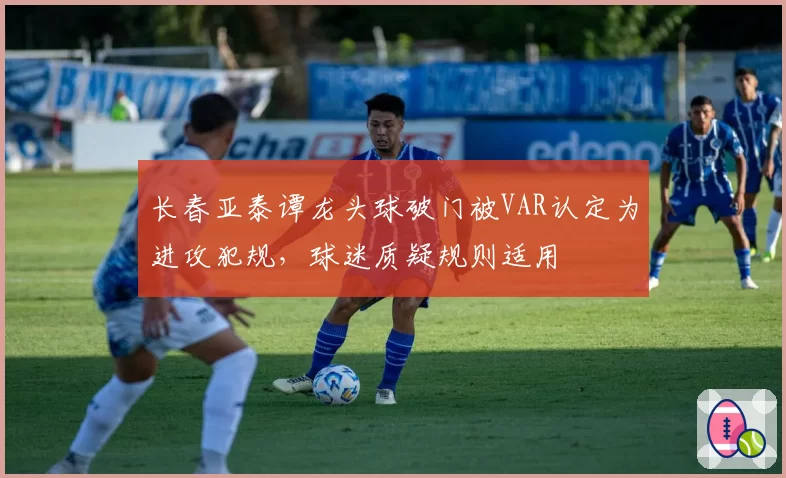 长春亚泰谭龙头球破门被VAR认定为进攻犯规,球迷质疑规则适用