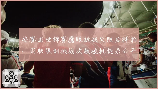 安赛龙世锦赛鹰眼挑战失败后摔拍,羽联限制挑战次数被批扼杀公平
