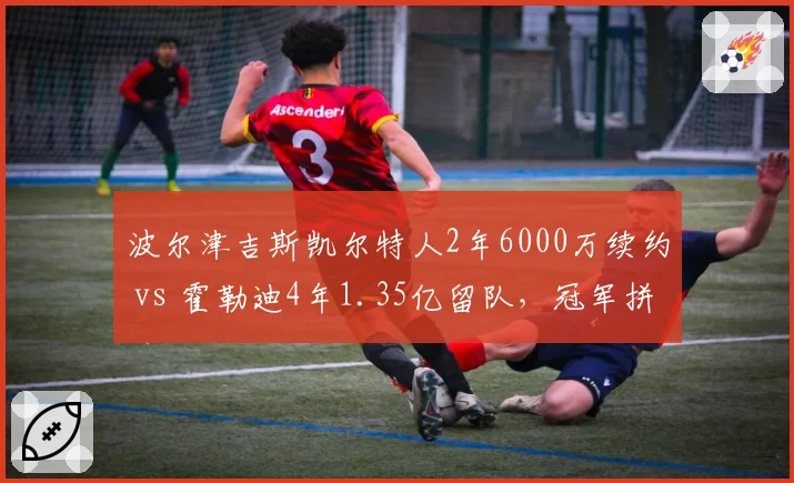 波尔津吉斯凯尔特人2年6000万续约 vs 霍勒迪4年1.35亿留队,冠军拼图薪资泡沫风险