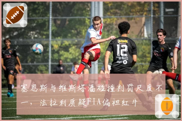 塞恩斯与维斯塔潘碰撞判罚尺度不一，法拉利质疑FIA偏袒红牛