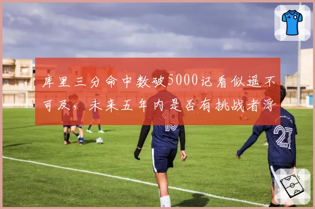 库里三分命中数破5000记看似遥不可及,未来五年内是否有挑战者浮出水面?
