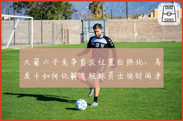 火箭六子竞争首发位置白热化,乌度卡如何化解年轻球员出场时间矛盾?