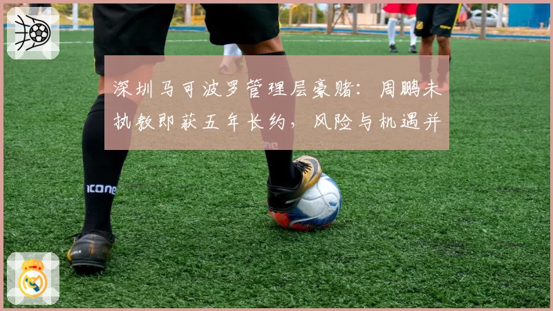 深圳马可波罗管理层豪赌：周鹏未执教即获五年长约，风险与机遇并存