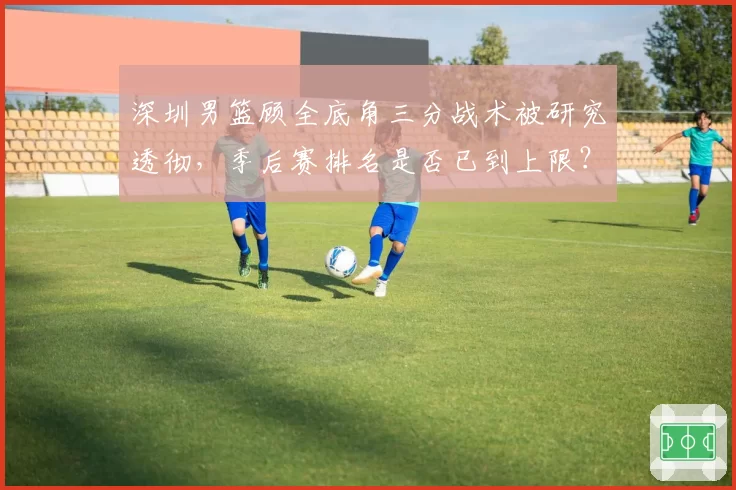 深圳男篮顾全底角三分战术被研究透彻，季后赛排名是否已到上限？