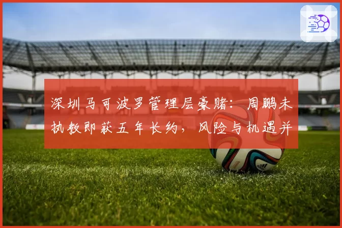 深圳马可波罗管理层豪赌：周鹏未执教即获五年长约，风险与机遇并存