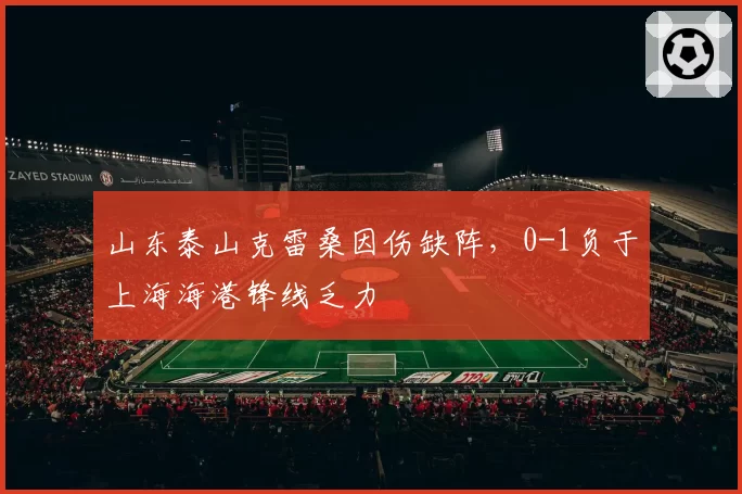 山东泰山克雷桑因伤缺阵,0-1负于上海海港锋线乏力