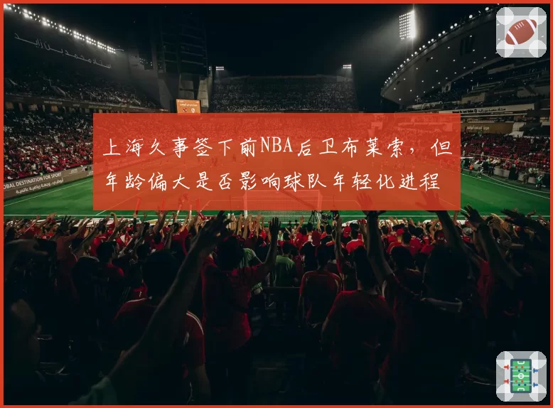 上海久事签下前NBA后卫布莱索,但年龄偏大是否影响球队年轻化进程?