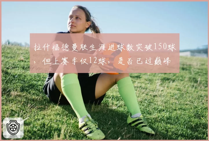 拉什福德曼联生涯进球数突破150球，但上赛季仅12球，是否已过巅峰？