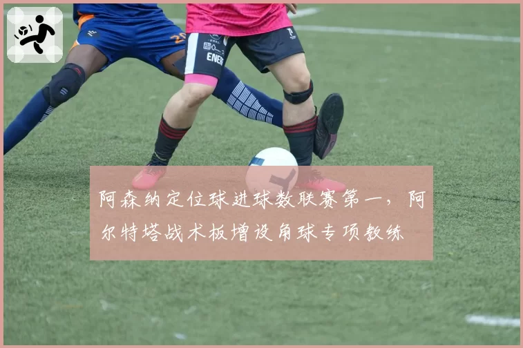阿森纳定位球进球数联赛第一，阿尔特塔战术板增设角球专项教练