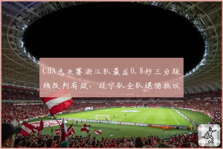 CBA总决赛浙江队最后0.8秒三分踩线改判有效，辽宁队全队退场抗议与广东队昔日默许接受对比