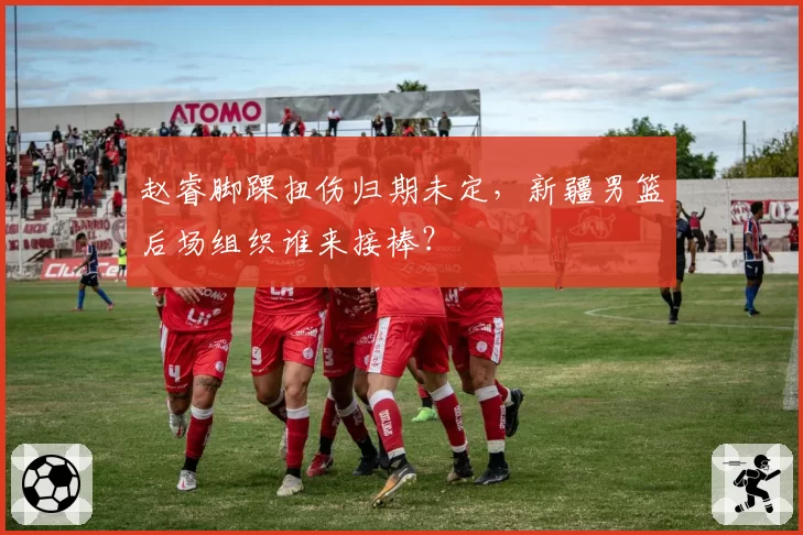 赵睿脚踝扭伤归期未定，新疆男篮后场组织谁来接棒？
